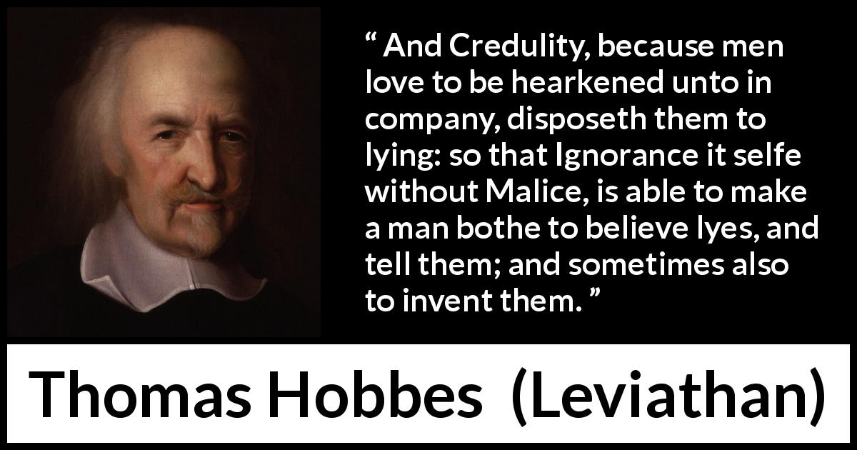 Thomas Hobbes quote about ignorance from Leviathan - And Credulity, because men love to be hearkened unto in company, disposeth them to lying: so that Ignorance it selfe without Malice, is able to make a man bothe to believe lyes, and tell them; and sometimes also to invent them.