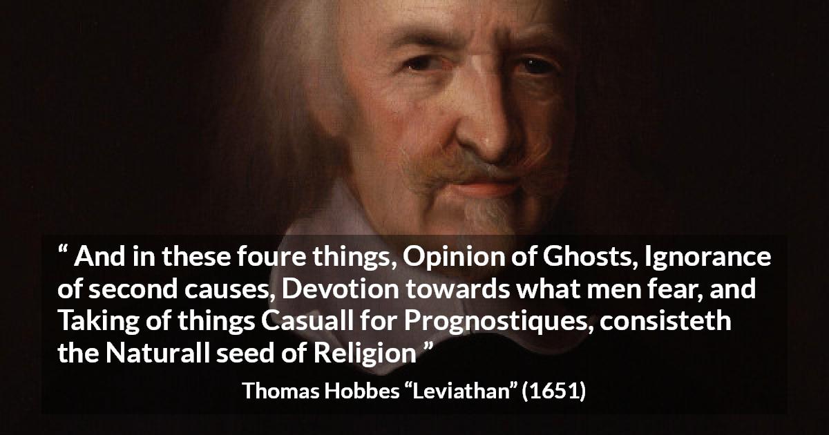 Thomas Hobbes quote about ignorance from Leviathan - And in these foure things, Opinion of Ghosts, Ignorance of second causes, Devotion towards what men fear, and Taking of things Casuall for Prognostiques, consisteth the Naturall seed of Religion