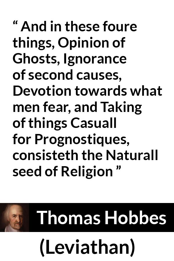 Thomas Hobbes quote about ignorance from Leviathan - And in these foure things, Opinion of Ghosts, Ignorance of second causes, Devotion towards what men fear, and Taking of things Casuall for Prognostiques, consisteth the Naturall seed of Religion