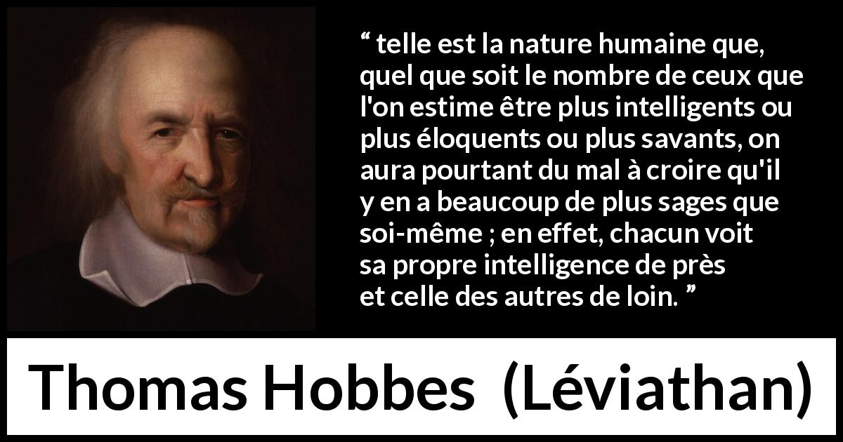 Citation de Thomas Hobbes sur l'intelligence tirée de Léviathan - telle est la nature humaine que, quel que soit le nombre de ceux que l'on estime être plus intelligents ou plus éloquents ou plus savants, on aura pourtant du mal à croire qu'il y en a beaucoup de plus sages que soi-même ; en effet, chacun voit sa propre intelligence de près et celle des autres de loin.