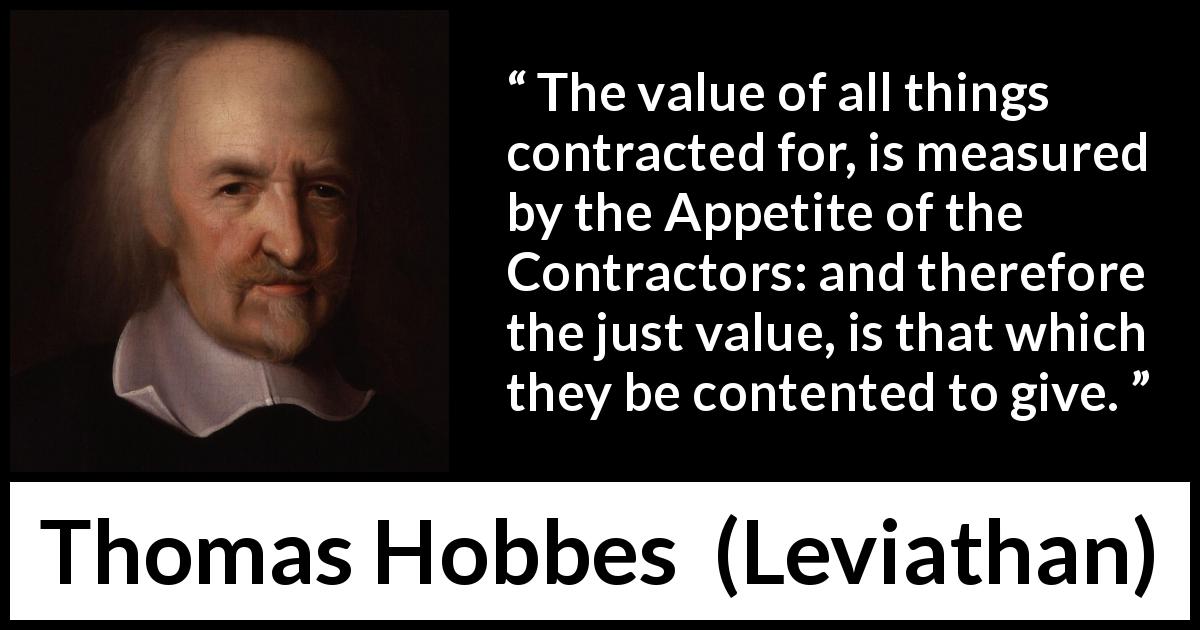 Thomas Hobbes quote about justice from Leviathan - The value of all things contracted for, is measured by the Appetite of the Contractors: and therefore the just value, is that which they be contented to give.