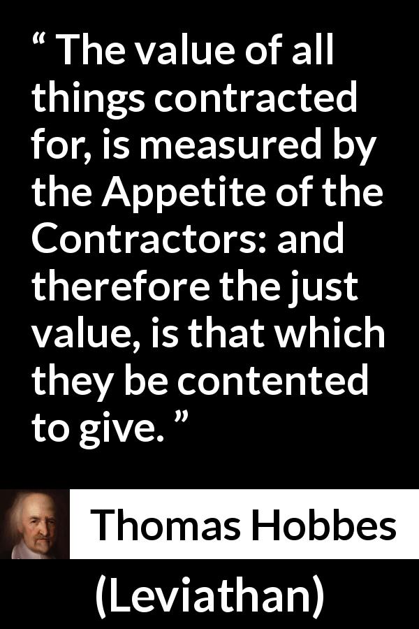 Thomas Hobbes quote about justice from Leviathan - The value of all things contracted for, is measured by the Appetite of the Contractors: and therefore the just value, is that which they be contented to give.