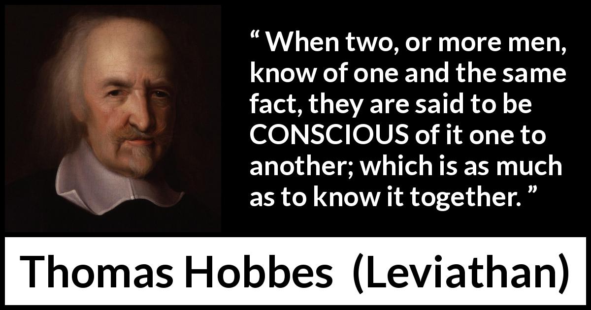 Thomas Hobbes quote about knowledge from Leviathan - When two, or more men, know of one and the same fact, they are said to be CONSCIOUS of it one to another; which is as much as to know it together.
