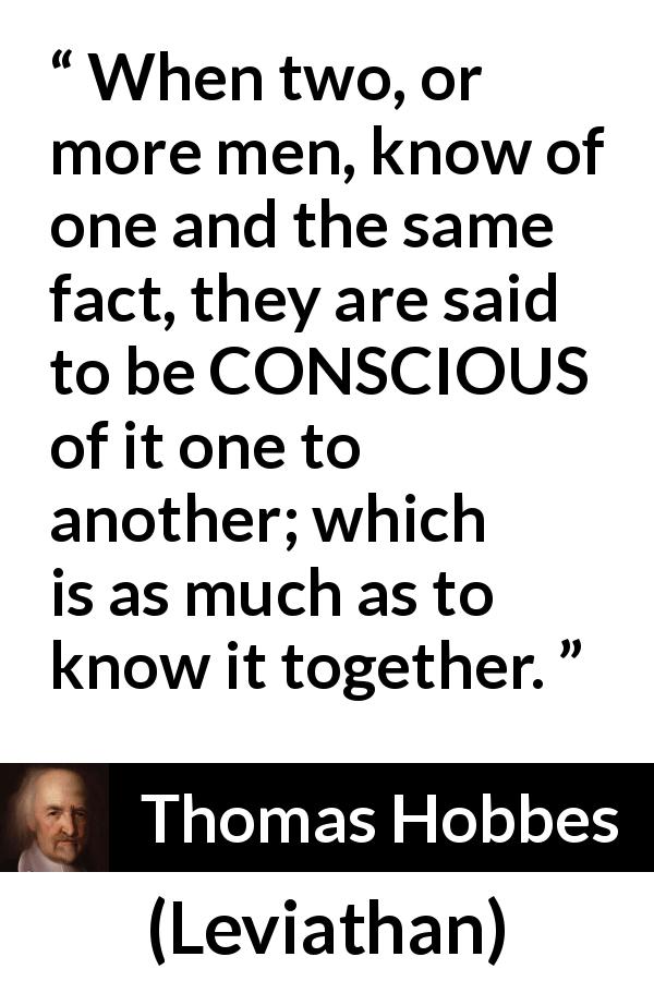 Thomas Hobbes quote about knowledge from Leviathan - When two, or more men, know of one and the same fact, they are said to be CONSCIOUS of it one to another; which is as much as to know it together.