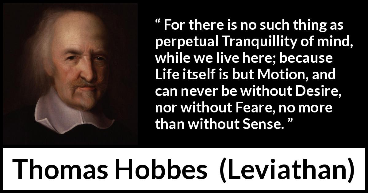 Thomas Hobbes quote about life from Leviathan - For there is no such thing as perpetual Tranquillity of mind, while we live here; because Life itself is but Motion, and can never be without Desire, nor without Feare, no more than without Sense.