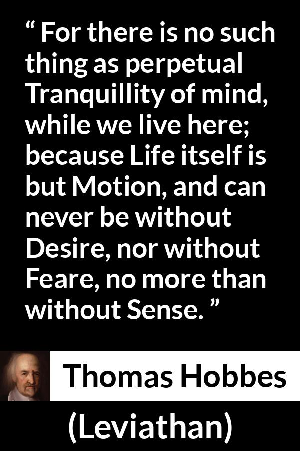 Thomas Hobbes quote about life from Leviathan - For there is no such thing as perpetual Tranquillity of mind, while we live here; because Life itself is but Motion, and can never be without Desire, nor without Feare, no more than without Sense.