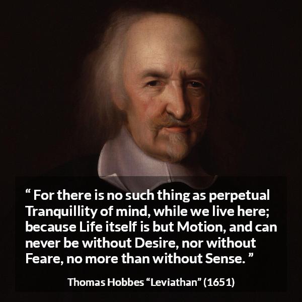 Thomas Hobbes quote about life from Leviathan - For there is no such thing as perpetual Tranquillity of mind, while we live here; because Life itself is but Motion, and can never be without Desire, nor without Feare, no more than without Sense.