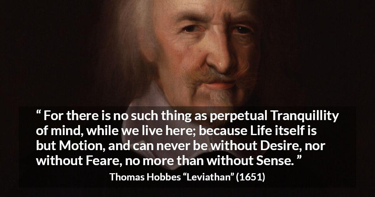 Thomas Hobbes quote about life from Leviathan - For there is no such thing as perpetual Tranquillity of mind, while we live here; because Life itself is but Motion, and can never be without Desire, nor without Feare, no more than without Sense.