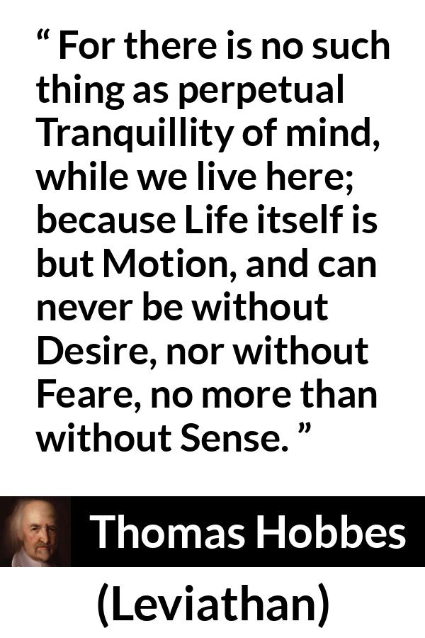 Thomas Hobbes quote about life from Leviathan - For there is no such thing as perpetual Tranquillity of mind, while we live here; because Life itself is but Motion, and can never be without Desire, nor without Feare, no more than without Sense.