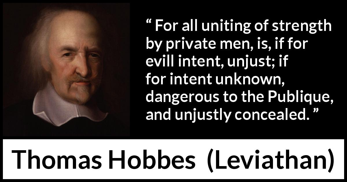 Thomas Hobbes quote about strength from Leviathan - For all uniting of strength by private men, is, if for evill intent, unjust; if for intent unknown, dangerous to the Publique, and unjustly concealed.