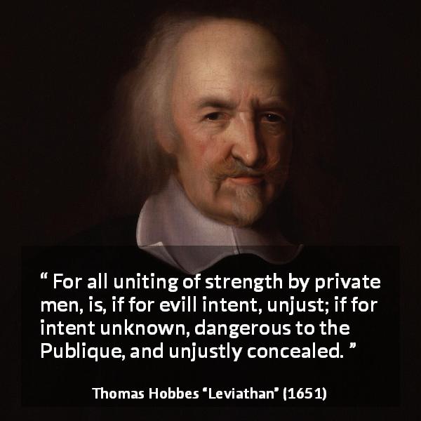 Thomas Hobbes quote about strength from Leviathan - For all uniting of strength by private men, is, if for evill intent, unjust; if for intent unknown, dangerous to the Publique, and unjustly concealed.