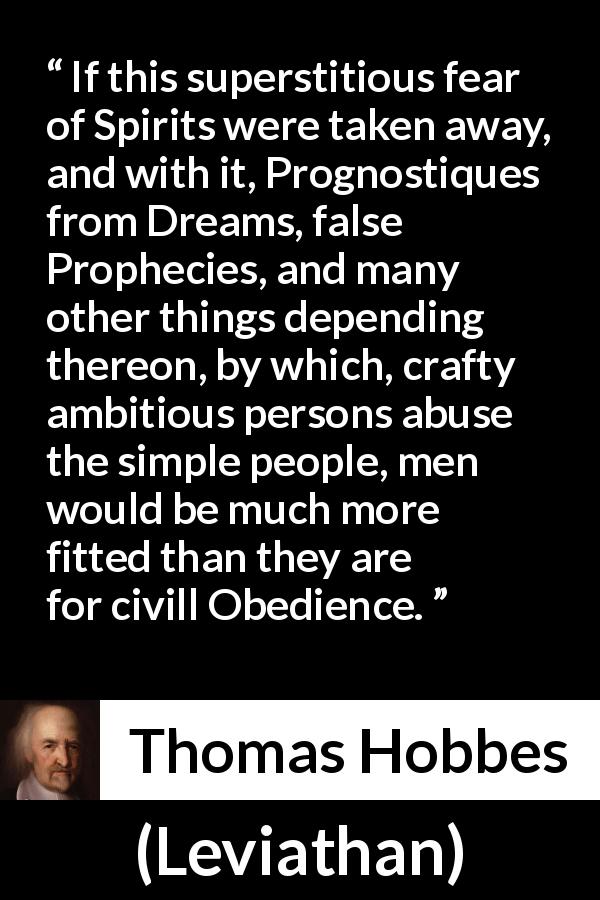 Thomas Hobbes quote about superstition from Leviathan - If this superstitious fear of Spirits were taken away, and with it, Prognostiques from Dreams, false Prophecies, and many other things depending thereon, by which, crafty ambitious persons abuse the simple people, men would be much more fitted than they are for civill Obedience.
