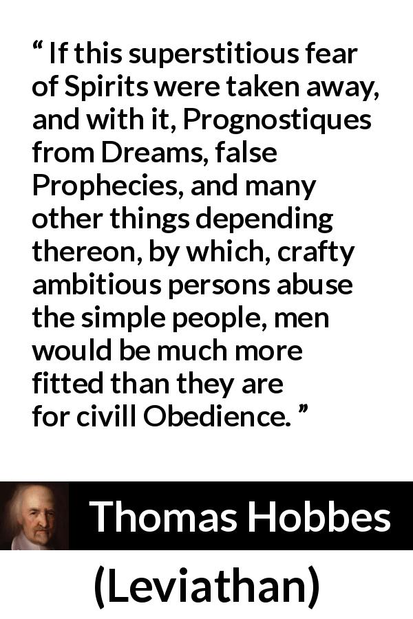 Thomas Hobbes quote about superstition from Leviathan - If this superstitious fear of Spirits were taken away, and with it, Prognostiques from Dreams, false Prophecies, and many other things depending thereon, by which, crafty ambitious persons abuse the simple people, men would be much more fitted than they are for civill Obedience.