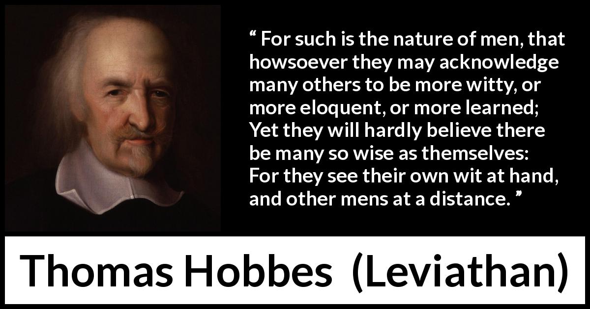 Thomas Hobbes quote about wisdom from Leviathan - For such is the nature of men, that howsoever they may acknowledge many others to be more witty, or more eloquent, or more learned; Yet they will hardly believe there be many so wise as themselves: For they see their own wit at hand, and other mens at a distance.