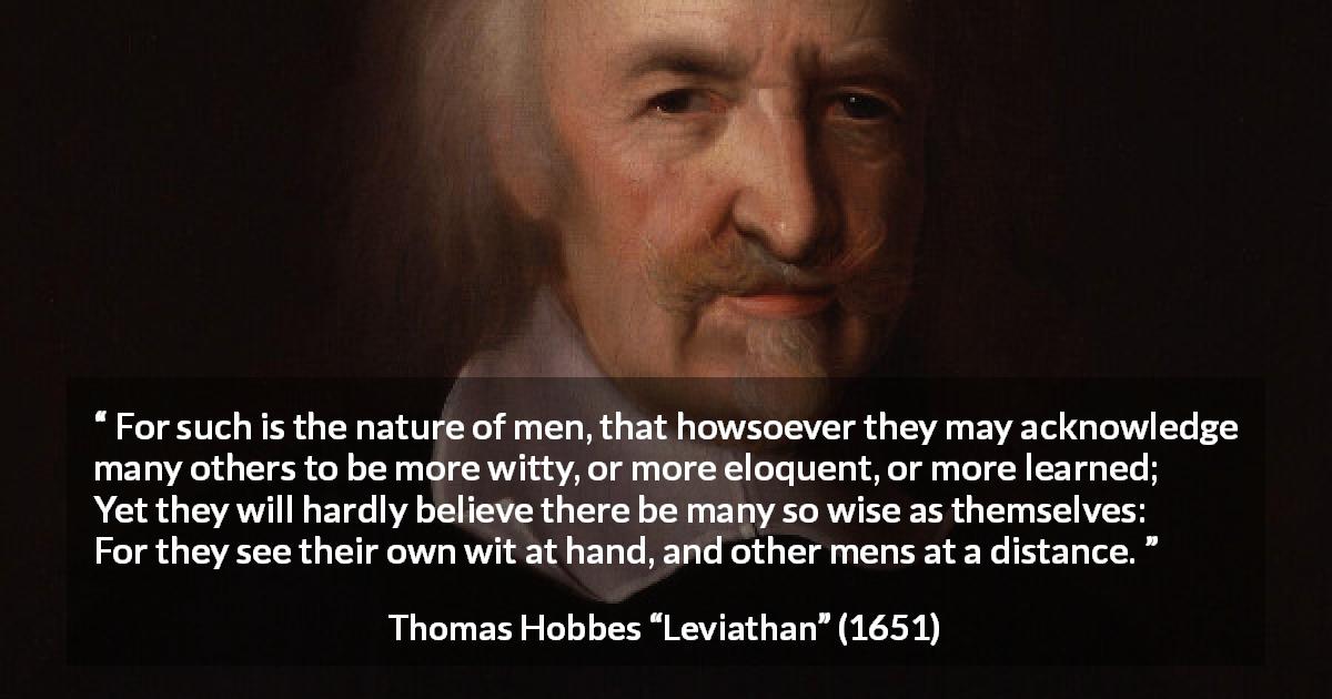 Thomas Hobbes quote about wisdom from Leviathan - For such is the nature of men, that howsoever they may acknowledge many others to be more witty, or more eloquent, or more learned; Yet they will hardly believe there be many so wise as themselves: For they see their own wit at hand, and other mens at a distance.