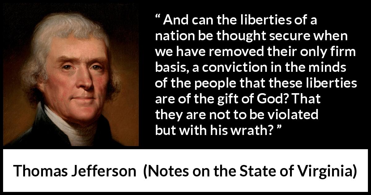 Thomas Jefferson quote about God from Notes on the State of Virginia - And can the liberties of a nation be thought secure when we have removed their only firm basis, a conviction in the minds of the people that these liberties are of the gift of God? That they are not to be violated but with his wrath?