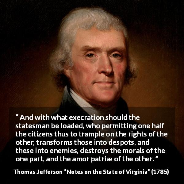 Thomas Jefferson quote about enemies from Notes on the State of Virginia - And with what execration should the statesman be loaded, who permitting one half the citizens thus to trample on the rights of the other, transforms those into despots, and these into enemies, destroys the morals of the one part, and the amor patriæ of the other.