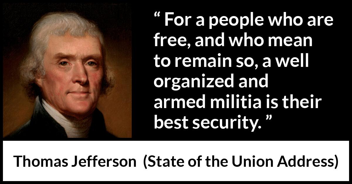 Thomas Jefferson quote about freedom from State of the Union Address - For a people who are free, and who mean to remain so, a well organized and armed militia is their best security.