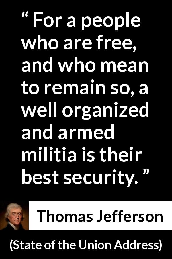 Thomas Jefferson quote about freedom from State of the Union Address - For a people who are free, and who mean to remain so, a well organized and armed militia is their best security.