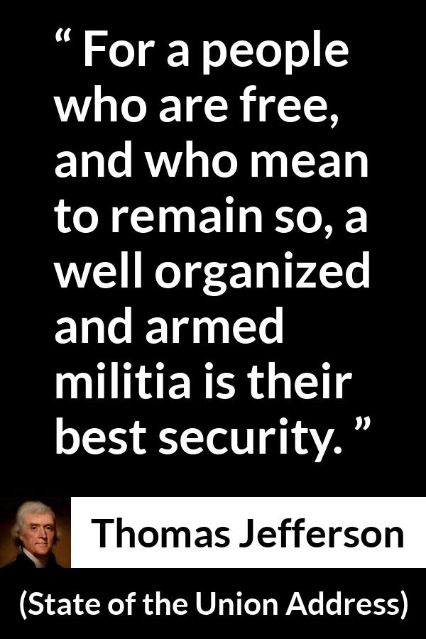 Thomas Jefferson quote about freedom from State of the Union Address - For a people who are free, and who mean to remain so, a well organized and armed militia is their best security.