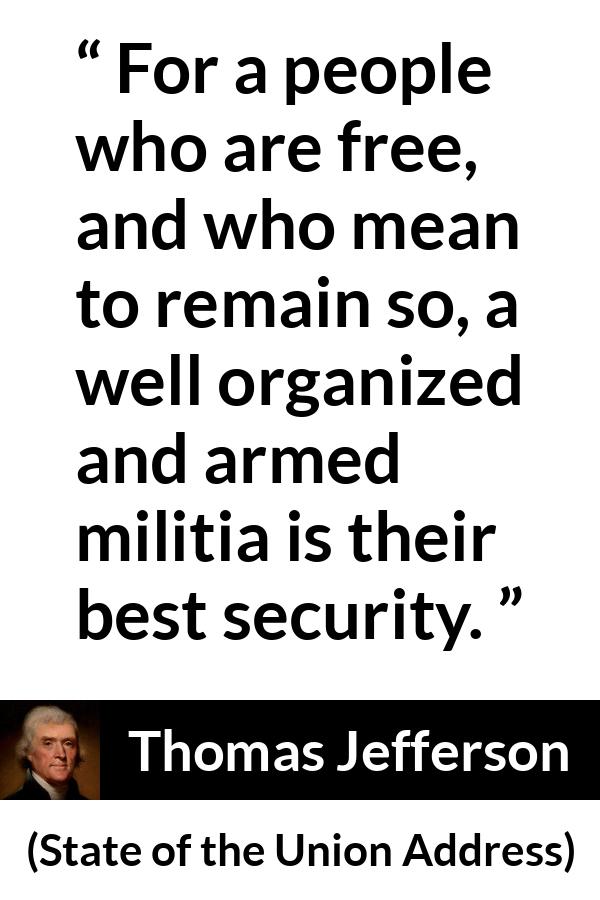 Thomas Jefferson quote about freedom from State of the Union Address - For a people who are free, and who mean to remain so, a well organized and armed militia is their best security.