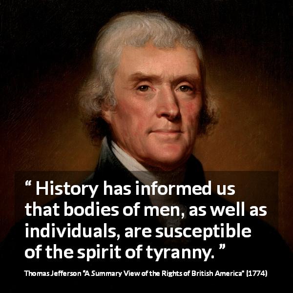 Thomas Jefferson quote about history from A Summary View of the Rights of British America - History has informed us that bodies of men, as well as individuals, are susceptible of the spirit of tyranny.