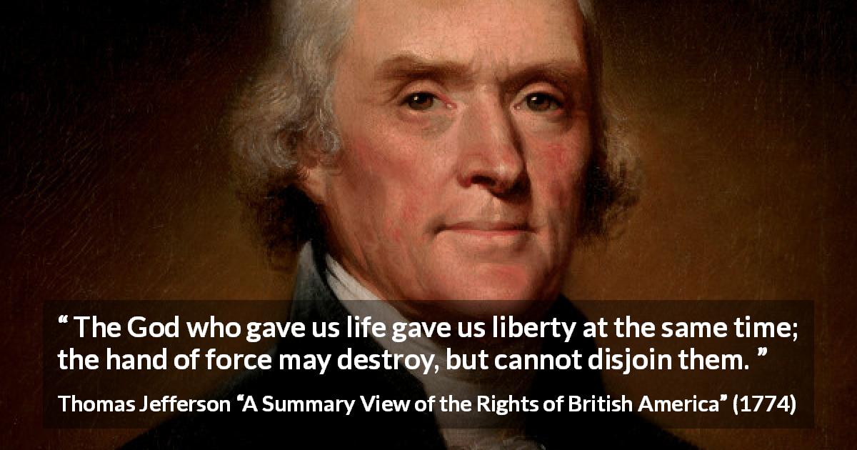 Thomas Jefferson quote about life from A Summary View of the Rights of British America - The God who gave us life gave us liberty at the same time; the hand of force may destroy, but cannot disjoin them.