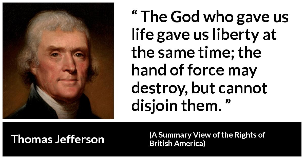Thomas Jefferson quote about life from A Summary View of the Rights of British America - The God who gave us life gave us liberty at the same time; the hand of force may destroy, but cannot disjoin them.