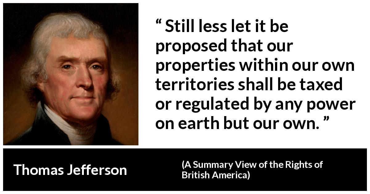 Thomas Jefferson quote about power from A Summary View of the Rights of British America - Still less let it be proposed that our properties within our own territories shall be taxed or regulated by any power on earth but our own.