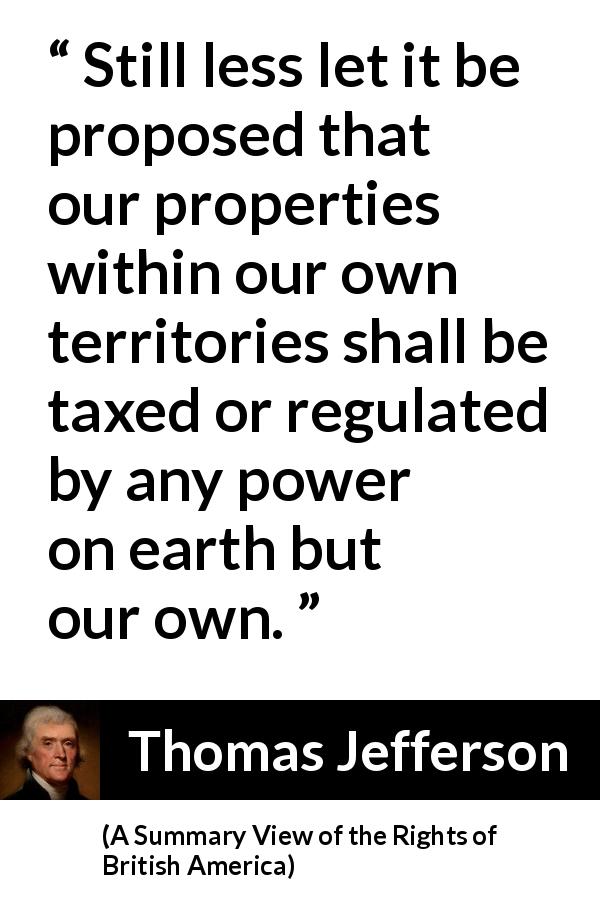 Thomas Jefferson quote about power from A Summary View of the Rights of British America - Still less let it be proposed that our properties within our own territories shall be taxed or regulated by any power on earth but our own.
