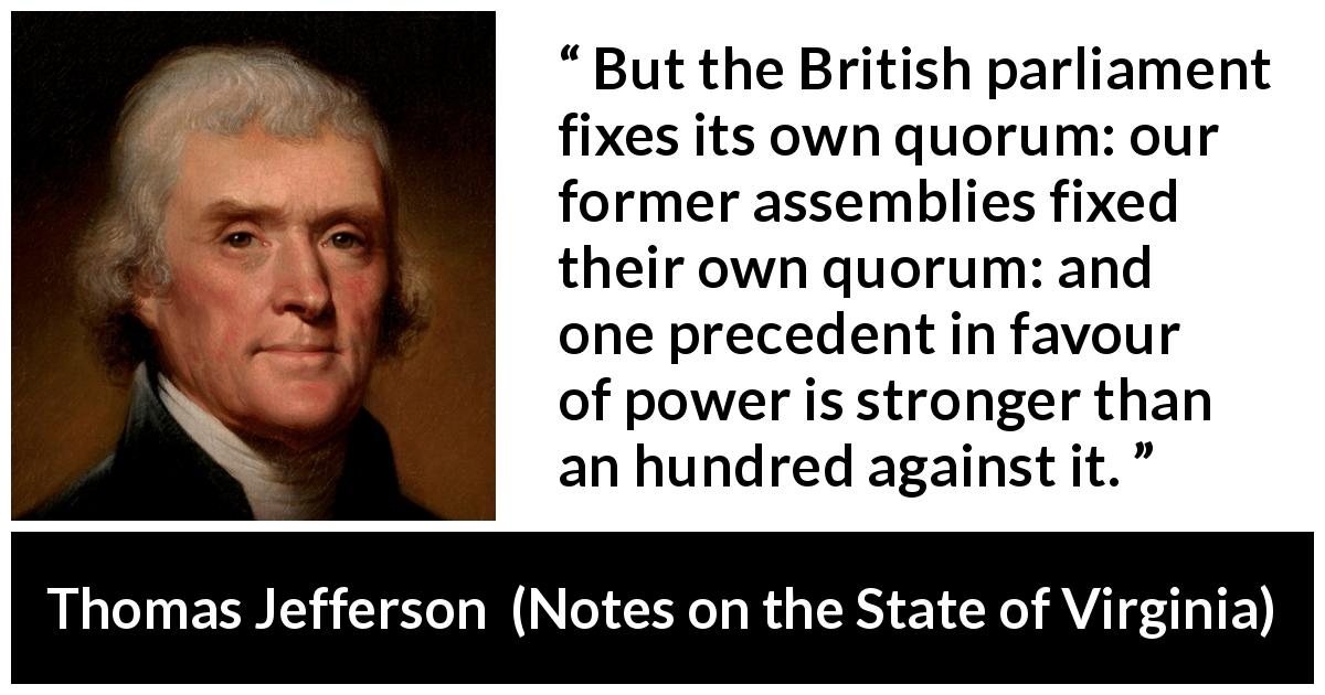 Thomas Jefferson quote about power from Notes on the State of Virginia - But the British parliament fixes its own quorum: our former assemblies fixed their own quorum: and one precedent in favour of power is stronger than an hundred against it.