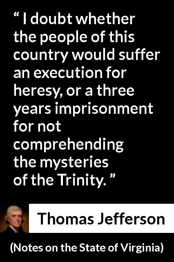 Thomas Jefferson quote about religion from Notes on the State of Virginia - I doubt whether the people of this country would suffer an execution for heresy, or a three years imprisonment for not comprehending the mysteries of the Trinity.