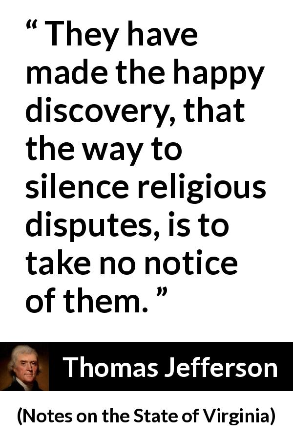 Thomas Jefferson quote about silence from Notes on the State of Virginia - They have made the happy discovery, that the way to silence religious disputes, is to take no notice of them.