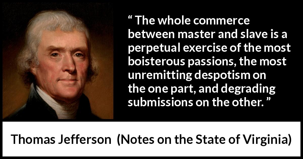 Thomas Jefferson quote about slavery from Notes on the State of Virginia - The whole commerce between master and slave is a perpetual exercise of the most boisterous passions, the most unremitting despotism on the one part, and degrading submissions on the other.