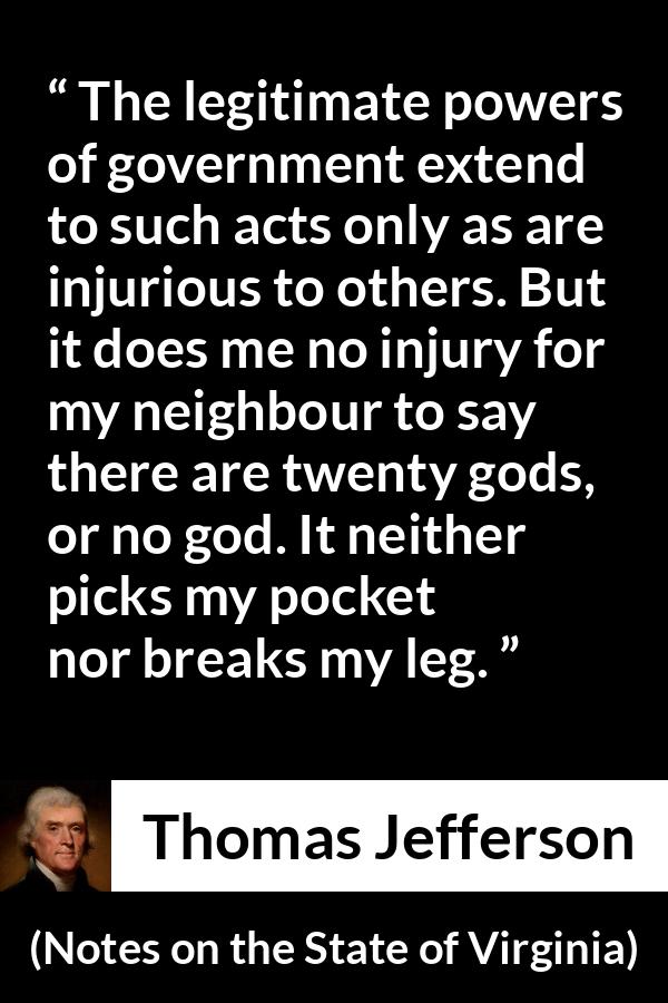 Thomas Jefferson quote about speech from Notes on the State of Virginia - The legitimate powers of government extend to such acts only as are injurious to others. But it does me no injury for my neighbour to say there are twenty gods, or no god. It neither picks my pocket nor breaks my leg.