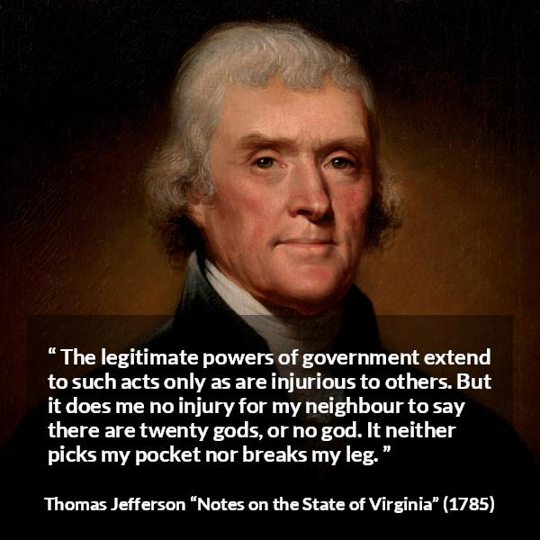 Thomas Jefferson quote about speech from Notes on the State of Virginia - The legitimate powers of government extend to such acts only as are injurious to others. But it does me no injury for my neighbour to say there are twenty gods, or no god. It neither picks my pocket nor breaks my leg.