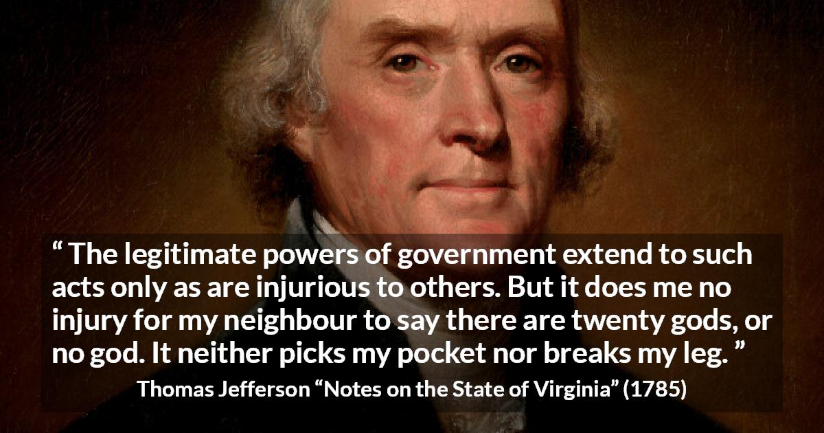 Thomas Jefferson quote about speech from Notes on the State of Virginia - The legitimate powers of government extend to such acts only as are injurious to others. But it does me no injury for my neighbour to say there are twenty gods, or no god. It neither picks my pocket nor breaks my leg.