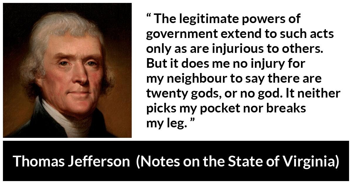 Thomas Jefferson quote about speech from Notes on the State of Virginia - The legitimate powers of government extend to such acts only as are injurious to others. But it does me no injury for my neighbour to say there are twenty gods, or no god. It neither picks my pocket nor breaks my leg.