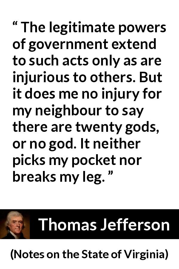 Thomas Jefferson quote about speech from Notes on the State of Virginia - The legitimate powers of government extend to such acts only as are injurious to others. But it does me no injury for my neighbour to say there are twenty gods, or no god. It neither picks my pocket nor breaks my leg.