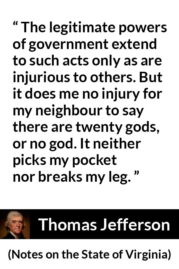 Thomas Jefferson quote about speech from Notes on the State of Virginia - The legitimate powers of government extend to such acts only as are injurious to others. But it does me no injury for my neighbour to say there are twenty gods, or no god. It neither picks my pocket nor breaks my leg.