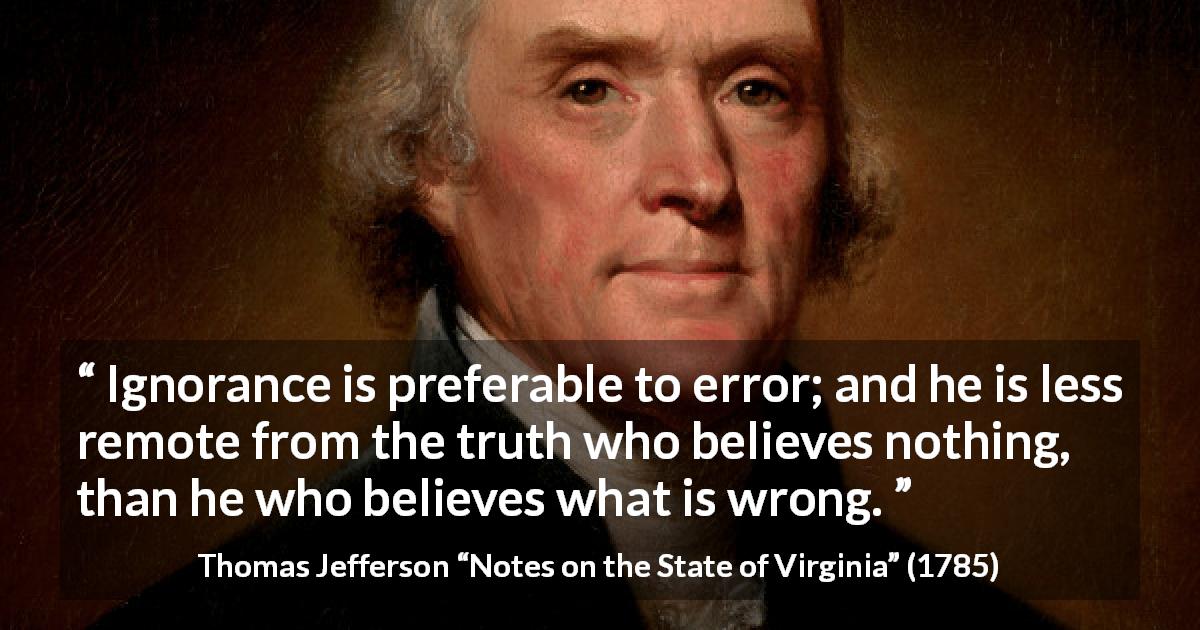 Thomas Jefferson quote about truth from Notes on the State of Virginia - Ignorance is preferable to error; and he is less remote from the truth who believes nothing, than he who believes what is wrong.