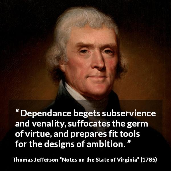 Thomas Jefferson quote about virtue from Notes on the State of Virginia - Dependance begets subservience and venality, suffocates the germ of virtue, and prepares fit tools for the designs of ambition.