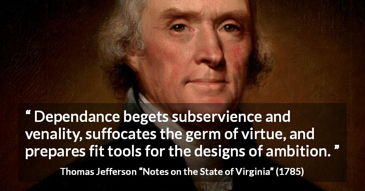 Thomas Jefferson quote about virtue from Notes on the State of Virginia - Dependance begets subservience and venality, suffocates the germ of virtue, and prepares fit tools for the designs of ambition.