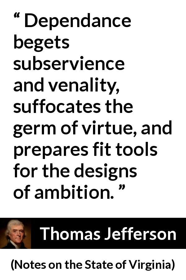 Thomas Jefferson quote about virtue from Notes on the State of Virginia - Dependance begets subservience and venality, suffocates the germ of virtue, and prepares fit tools for the designs of ambition.