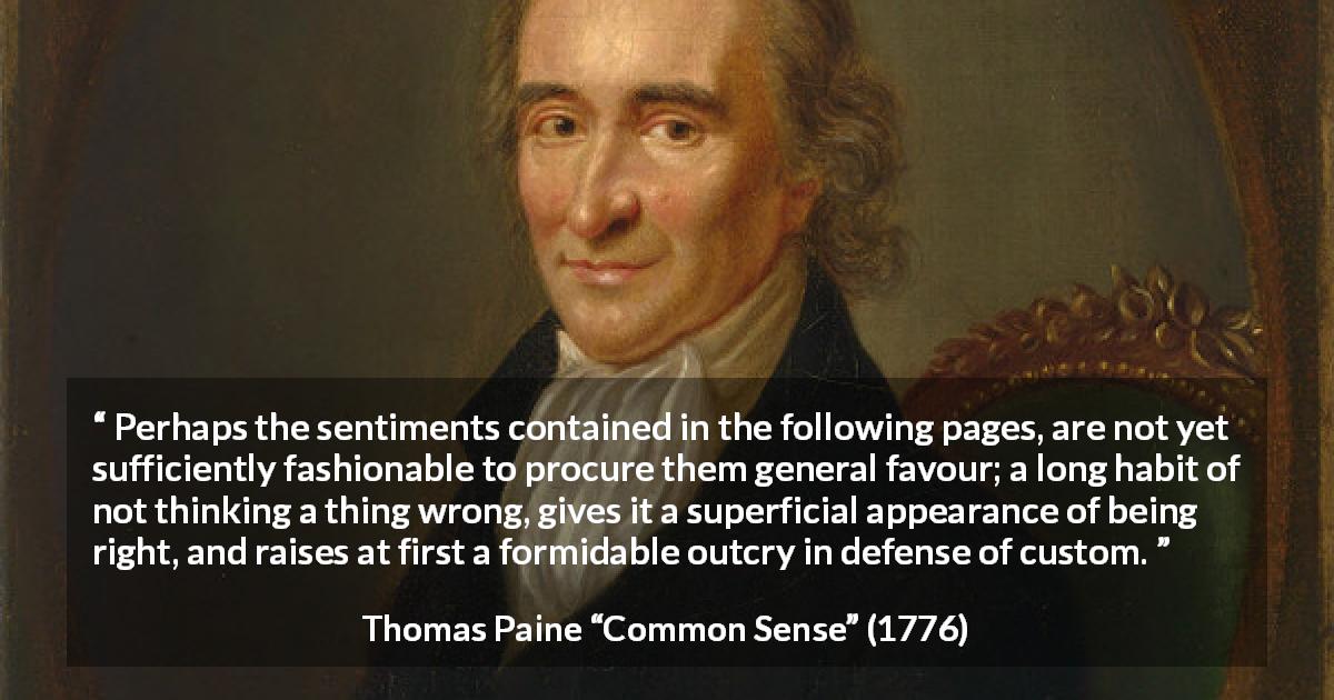 Thomas Paine quote about appearance from Common Sense - Perhaps the sentiments contained in the following pages, are not yet sufficiently fashionable to procure them general favour; a long habit of not thinking a thing wrong, gives it a superficial appearance of being right, and raises at first a formidable outcry in defense of custom.