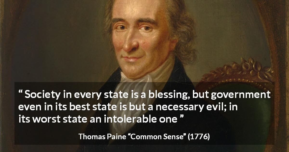 Thomas Paine quote about evil from Common Sense - Society in every state is a blessing, but government even in its best state is but a necessary evil; in its worst state an intolerable one