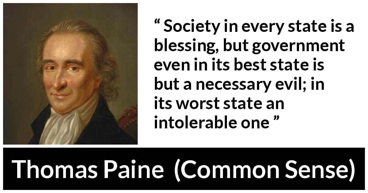 Thomas Paine quote about evil from Common Sense - Society in every state is a blessing, but government even in its best state is but a necessary evil; in its worst state an intolerable one