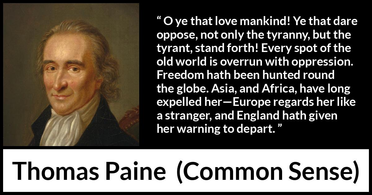 Thomas Paine quote about freedom from Common Sense - O ye that love mankind! Ye that dare oppose, not only the tyranny, but the tyrant, stand forth! Every spot of the old world is overrun with oppression. Freedom hath been hunted round the globe. Asia, and Africa, have long expelled her—Europe regards her like a stranger, and England hath given her warning to depart.