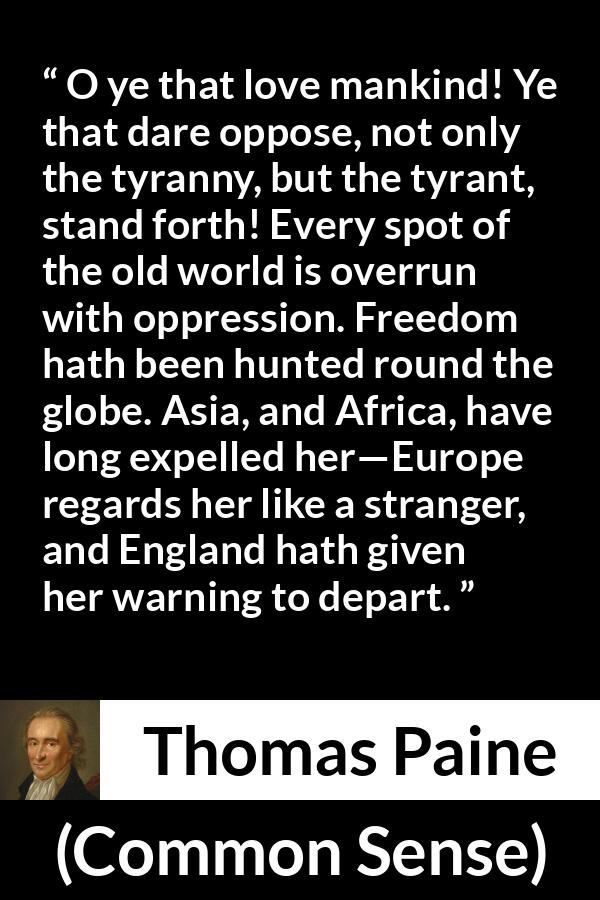 Thomas Paine quote about freedom from Common Sense - O ye that love mankind! Ye that dare oppose, not only the tyranny, but the tyrant, stand forth! Every spot of the old world is overrun with oppression. Freedom hath been hunted round the globe. Asia, and Africa, have long expelled her—Europe regards her like a stranger, and England hath given her warning to depart.