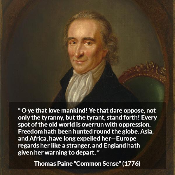 Thomas Paine quote about freedom from Common Sense - O ye that love mankind! Ye that dare oppose, not only the tyranny, but the tyrant, stand forth! Every spot of the old world is overrun with oppression. Freedom hath been hunted round the globe. Asia, and Africa, have long expelled her—Europe regards her like a stranger, and England hath given her warning to depart.